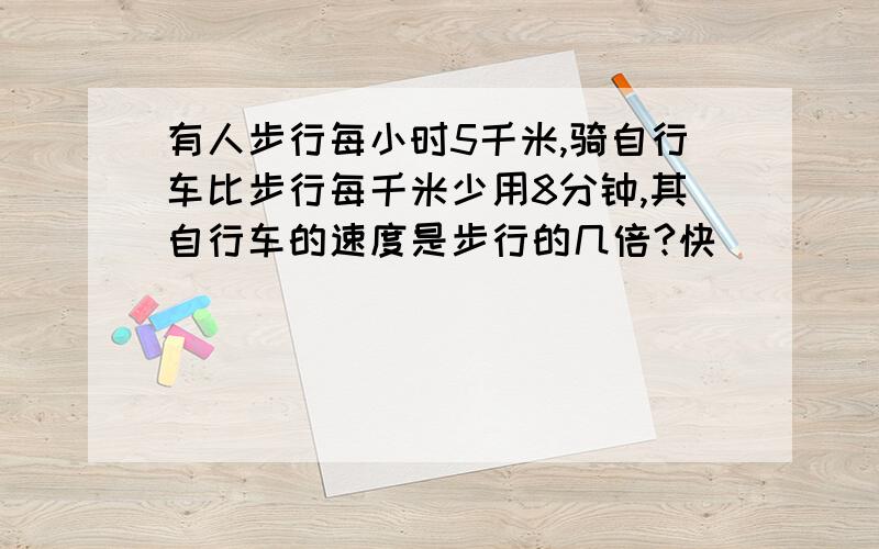 有人步行每小时5千米,骑自行车比步行每千米少用8分钟,其自行车的速度是步行的几倍?快