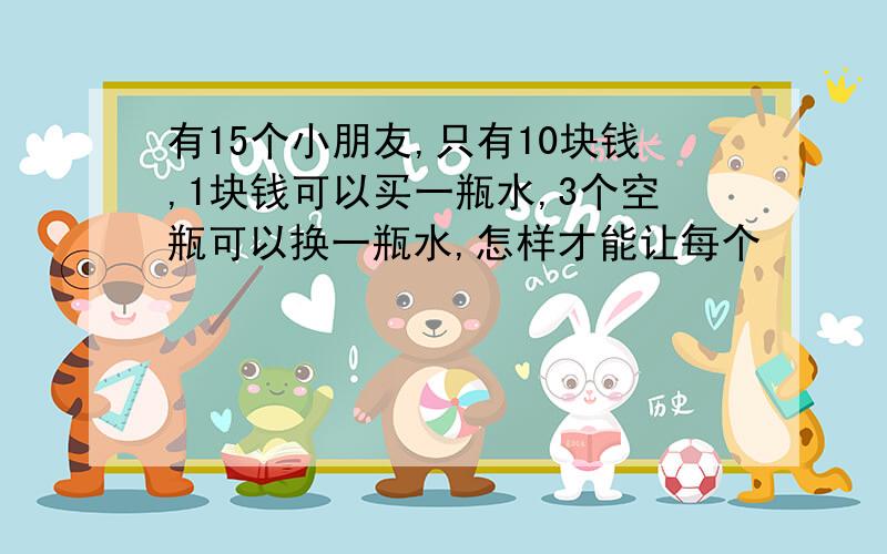 有15个小朋友,只有10块钱,1块钱可以买一瓶水,3个空瓶可以换一瓶水,怎样才能让每个