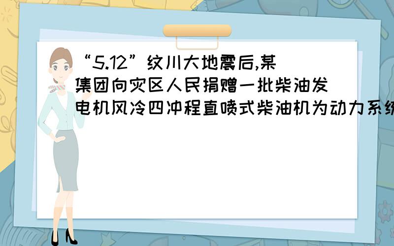 “5.12”纹川大地震后,某集团向灾区人民捐赠一批柴油发电机风冷四冲程直喷式柴油机为动力系统,带动发电机发电,该柴油发电机说明书的部分内容如图所示．现用一台该型号的柴油发电机给