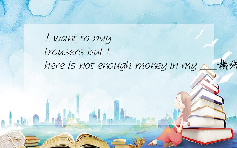 I want to buy trousers but there is not enough money in my ___横线上填什么             速度        在线等待     悬赏高哦