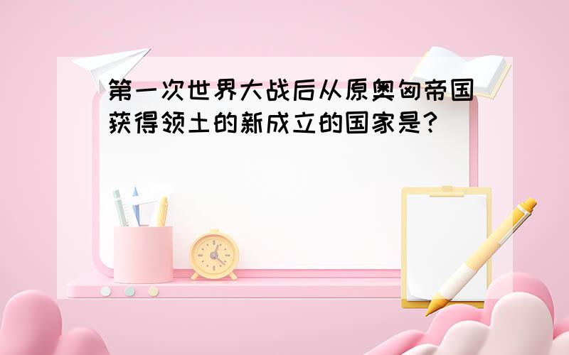 第一次世界大战后从原奥匈帝国获得领土的新成立的国家是?