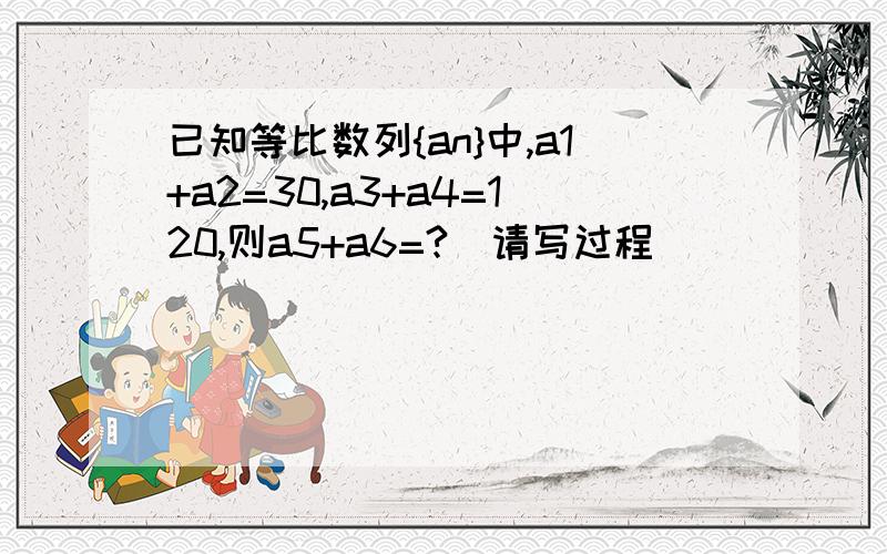 已知等比数列{an}中,a1+a2=30,a3+a4=120,则a5+a6=?(请写过程)