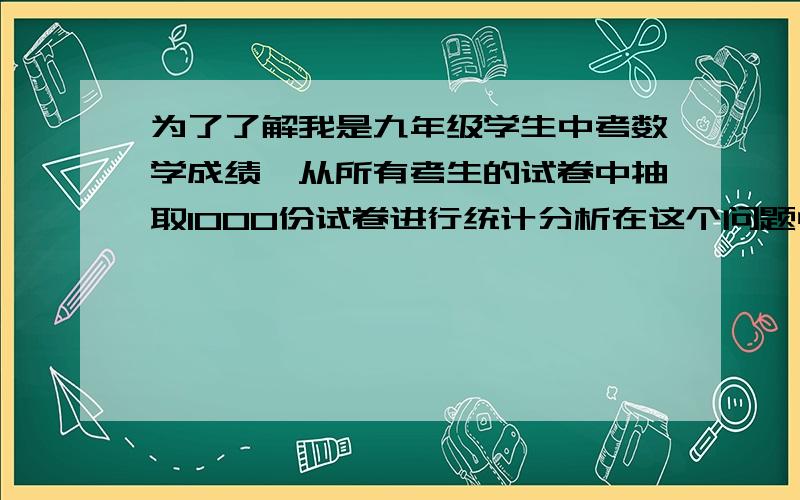 为了了解我是九年级学生中考数学成绩,从所有考生的试卷中抽取1000份试卷进行统计分析在这个问题中,杨泵是被抽取的1000名学生的____,总体是__________,个体是___________“杨泵”改为“样本”