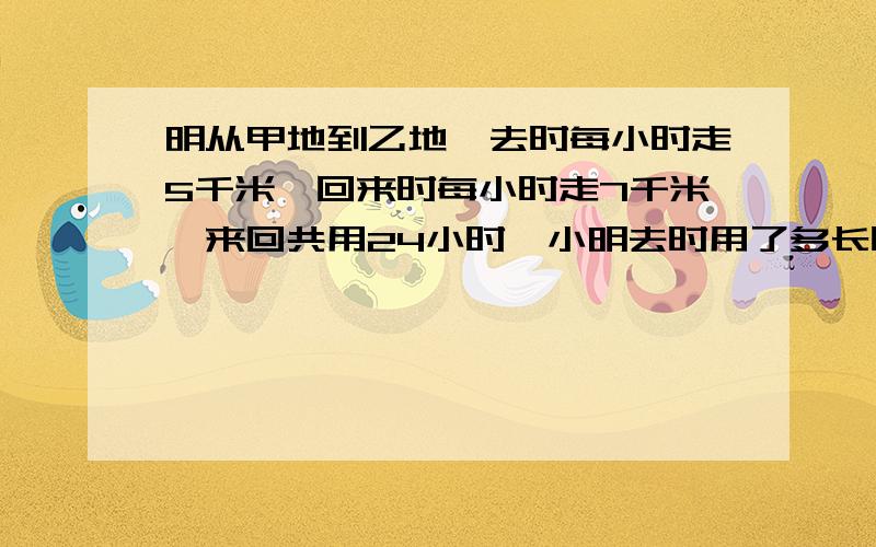 明从甲地到乙地,去时每小时走5千米,回来时每小时走7千米,来回共用24小时,小明去时用了多长时间?小明从甲地到乙地,去时每小时走5千米,回来时每小时走7千米,来回共用了4小时,小明去时用了