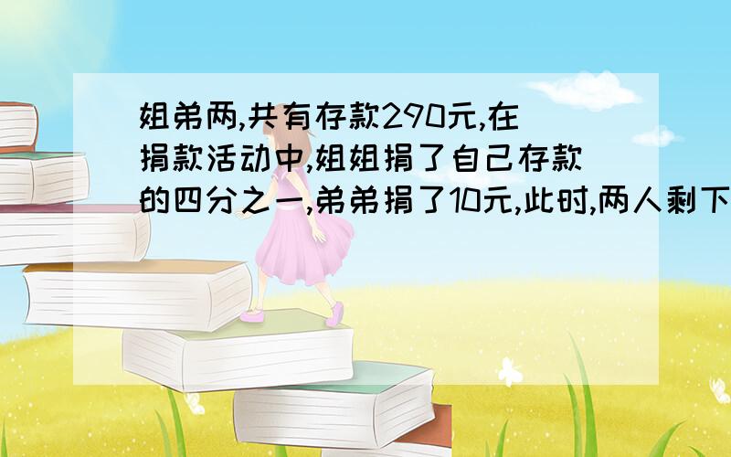 姐弟两,共有存款290元,在捐款活动中,姐姐捐了自己存款的四分之一,弟弟捐了10元,此时,两人剩下的钱数一样多,原来姐弟两各有存款多少元?