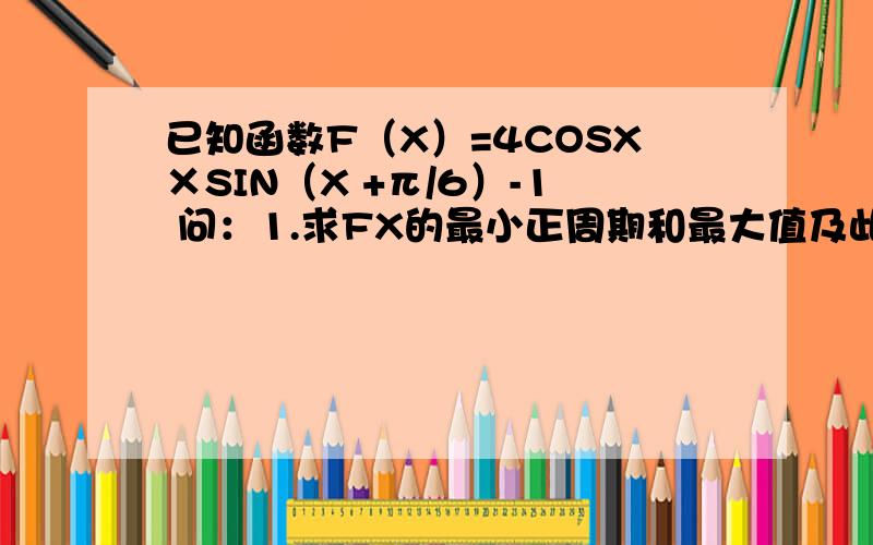 已知函数F（X）=4COSX×SIN（X +π/6）-1 问：1.求FX的最小正周期和最大值及此时的X值2.求FX的单调递增区间