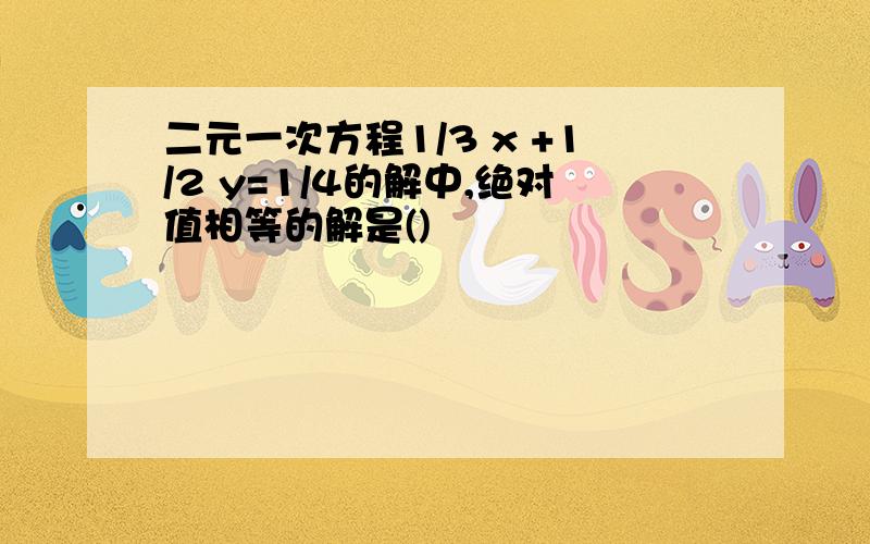 二元一次方程1/3 x +1/2 y=1/4的解中,绝对值相等的解是()