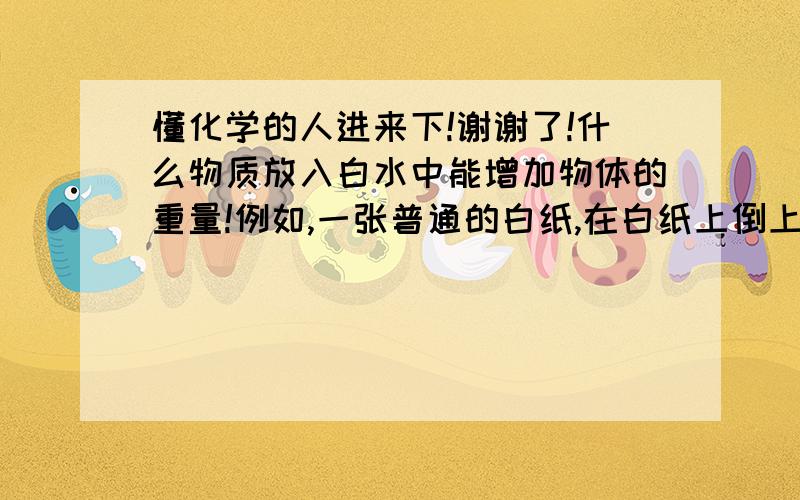 懂化学的人进来下!谢谢了!什么物质放入白水中能增加物体的重量!例如,一张普通的白纸,在白纸上倒上白水,白水中加入什么成分能让白纸湿透,且晾干后能增加白纸的重量,白纸还不能变色!好