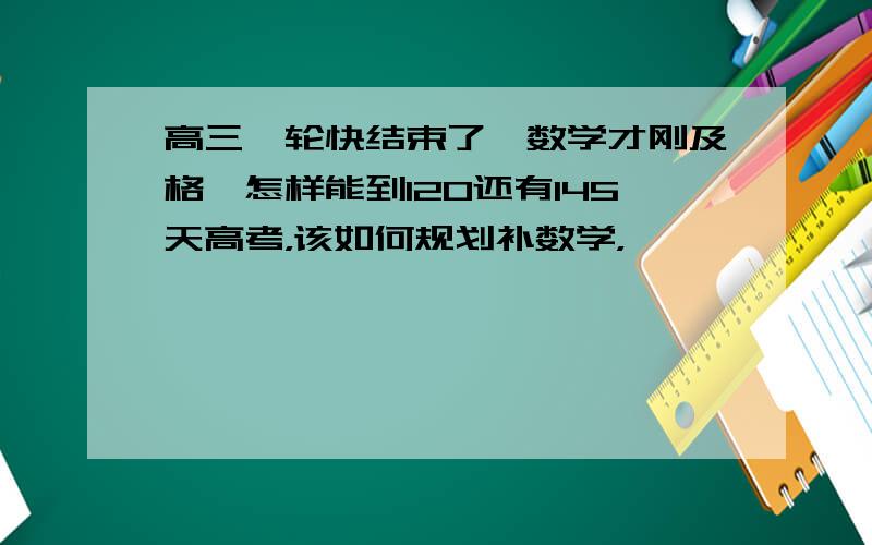 高三一轮快结束了,数学才刚及格,怎样能到120还有145天高考，该如何规划补数学，