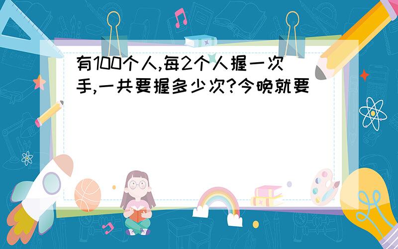 有100个人,每2个人握一次手,一共要握多少次?今晚就要