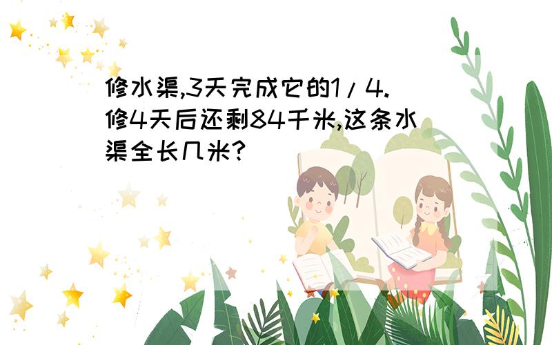 修水渠,3天完成它的1/4.修4天后还剩84千米,这条水渠全长几米?