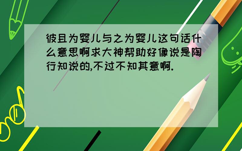 彼且为婴儿与之为婴儿这句话什么意思啊求大神帮助好像说是陶行知说的,不过不知其意啊.