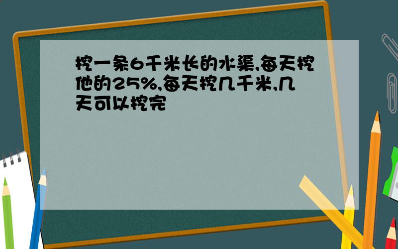 挖一条6千米长的水渠,每天挖他的25%,每天挖几千米,几天可以挖完