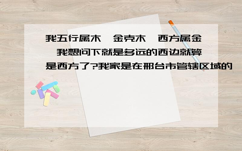 我五行属木,金克木,西方属金,我想问下就是多远的西边就算是西方了?我家是在邢台市管辖区域的一个县的县城里,往西50里就是邢台市区,我去邢台上班是不是就算是往西方了?