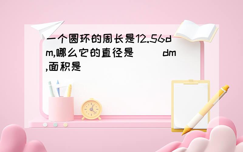 一个圆环的周长是12.56dm,哪么它的直径是( )dm,面积是( )