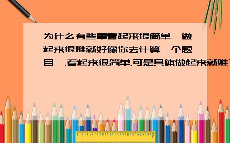 为什么有些事看起来很简单、做起来很难就好像你去计算一个题目,.看起来很简单.可是具体做起来就难了.你一眼看下去会写.而且也对.但是一旦让你用笔写.错误就一大堆了