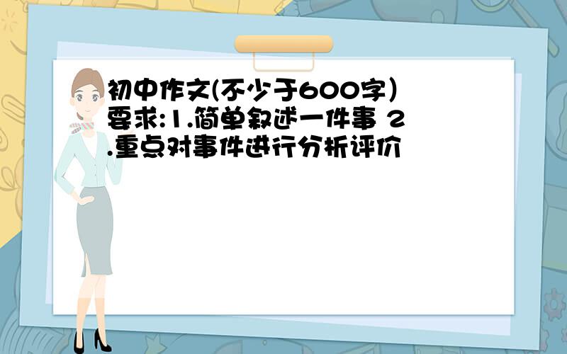 初中作文(不少于600字） 要求:1.简单叙述一件事 2.重点对事件进行分析评价