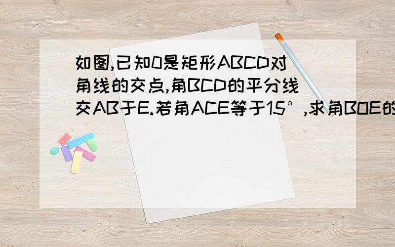 如图,已知0是矩形ABCD对角线的交点,角BCD的平分线交AB于E.若角ACE等于15°,求角BOE的度数.急