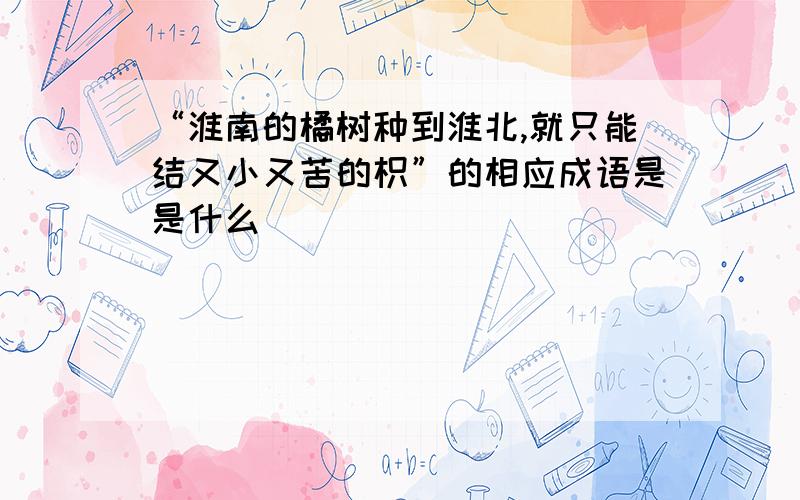 “淮南的橘树种到淮北,就只能结又小又苦的枳”的相应成语是是什么