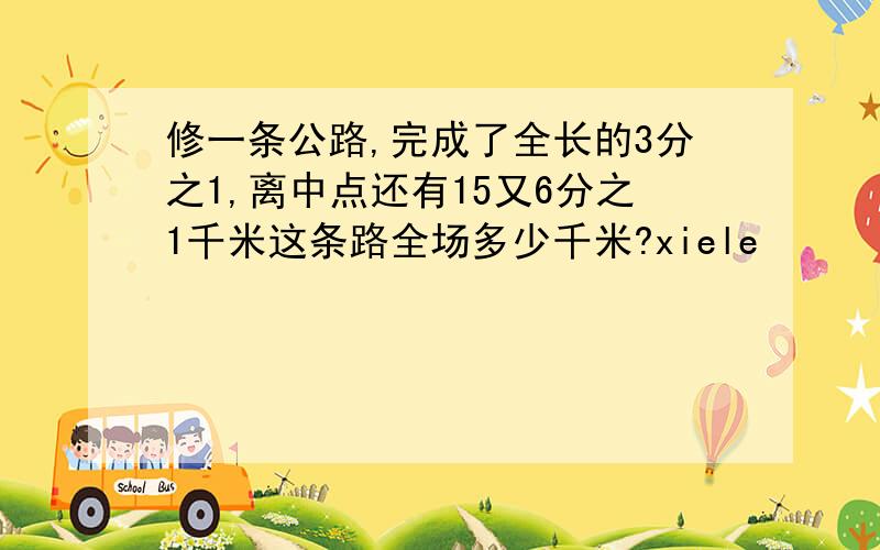 修一条公路,完成了全长的3分之1,离中点还有15又6分之1千米这条路全场多少千米?xiele