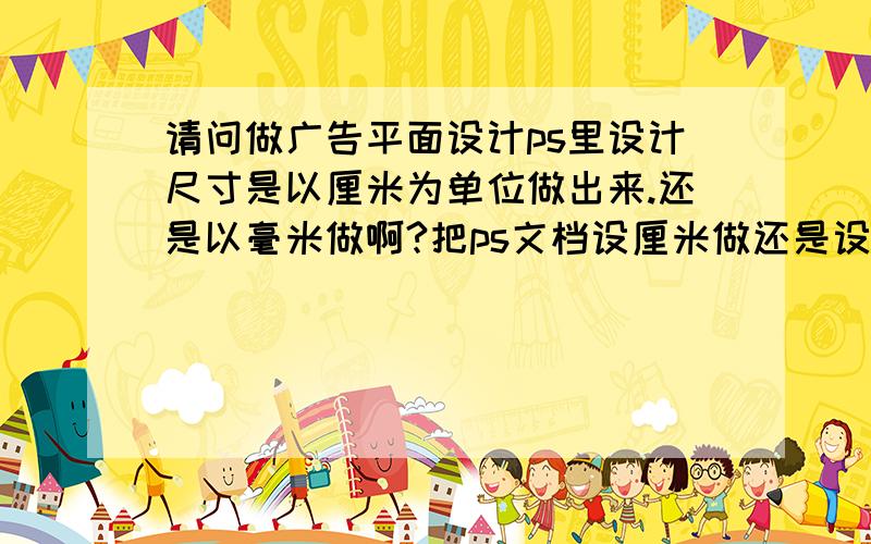 请问做广告平面设计ps里设计尺寸是以厘米为单位做出来.还是以毫米做啊?把ps文档设厘米做还是设为毫米做?