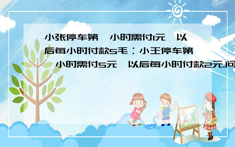 小张停车第一小时需付1元,以后每小时付款5毛；小王停车第一小时需付5元,以后每小时付款2元.问 小张 小王中谁和车库管理员孙伯伯家的二闺女在处对象?