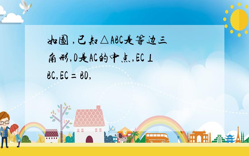 如图 ,已知△ABC是等边三角形,D是AC的中点,EC⊥BC,EC=BD,