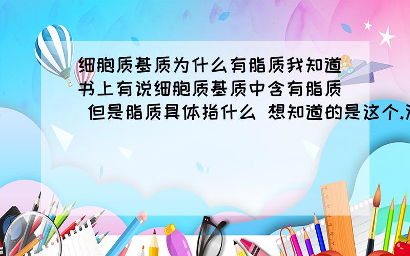 细胞质基质为什么有脂质我知道书上有说细胞质基质中含有脂质 但是脂质具体指什么 想知道的是这个.没必要从百科再来复制给我 百科上根本没有我要的答案 可能人类资料上还没有