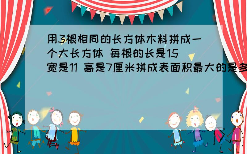 用3根相同的长方体木料拼成一个大长方体 每根的长是15 宽是11 高是7厘米拼成表面积最大的是多少 最少呢急