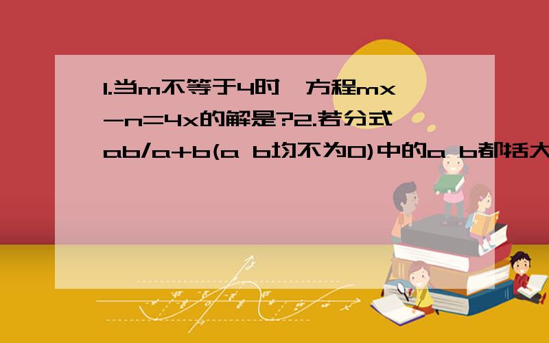 1.当m不等于4时,方程mx-n=4x的解是?2.若分式ab/a+b(a b均不为0)中的a b都括大到10a和10b,则分式的值扩大到原来的____倍?