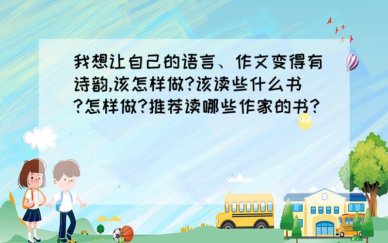 我想让自己的语言、作文变得有诗韵,该怎样做?该读些什么书?怎样做?推荐读哪些作家的书?