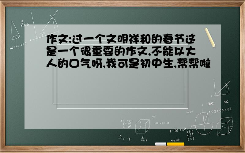 作文:过一个文明祥和的春节这是一个很重要的作文,不能以大人的口气呀,我可是初中生,帮帮啦