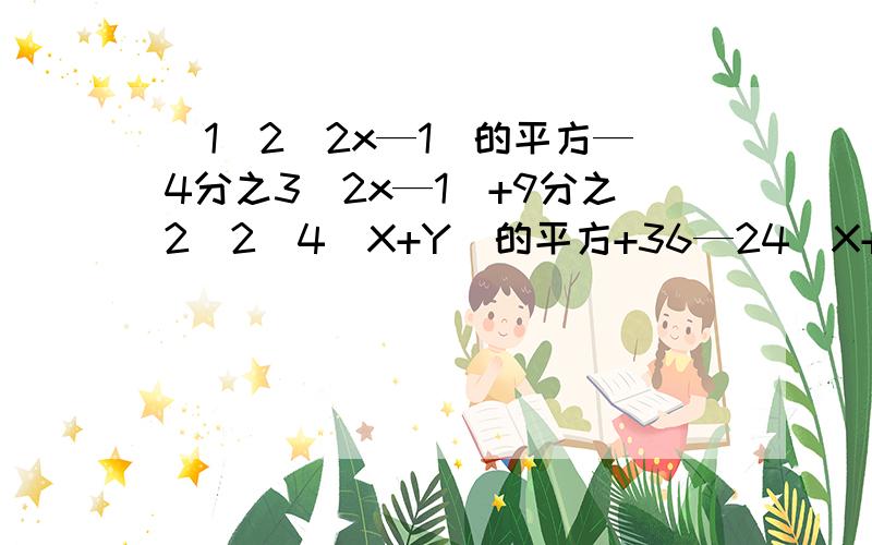 （1）2（2x—1）的平方—4分之3（2x—1）+9分之2（2）4（X+Y）的平方+36—24（X+Y）（3）利用因式分解计算：X（X+Y）（X—Y）—X（X+Y）的平方.其中X=4分之3,Y=—2（4）0.0169A4次B的6次=( )的平方(5)81