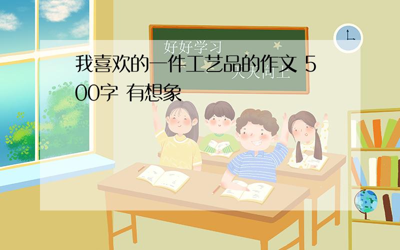 我喜欢的一件工艺品的作文 500字 有想象