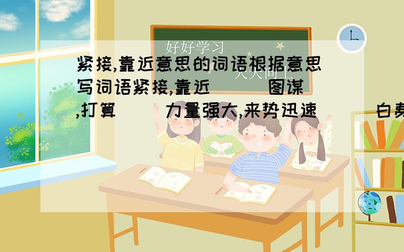 紧接,靠近意思的词语根据意思写词语紧接,靠近（ ） 图谋,打算（ ）力量强大,来势迅速（ ） 白费心思,没有一点作用（ ）