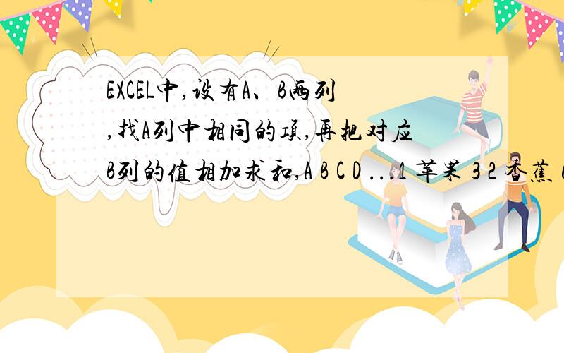 EXCEL中,设有A、B两列,找A列中相同的项,再把对应B列的值相加求和,A B C D ...1 苹果 3 2 香蕉 6 3 梨 9 4 苹果 4 5 苹果 1 6 香蕉 3 7 梨 7...先找A列中相同的项,再用对应B列的值相加求和,用什么公式呢?