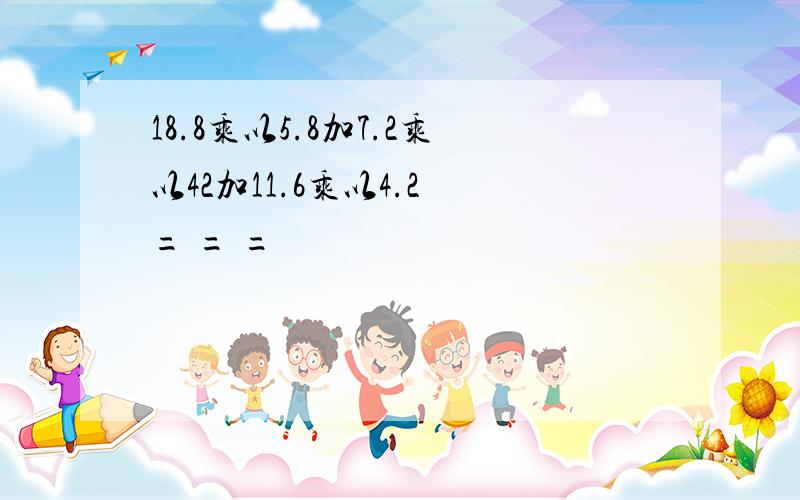 18.8乘以5.8加7.2乘以42加11.6乘以4.2 = = =