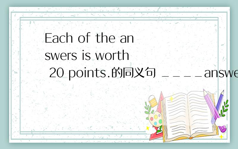 Each of the answers is worth 20 points.的同义句 ____answer is worth 20 points.