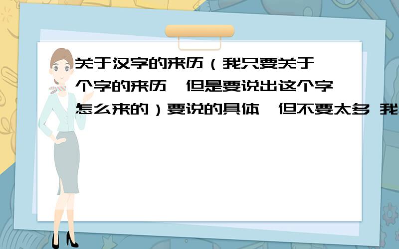 关于汉字的来历（我只要关于一个字的来历,但是要说出这个字怎么来的）要说的具体,但不要太多 我出小报用长一些 就像五年级上册语文书里第五单元的第4课的当中一段那样介绍 就可以了