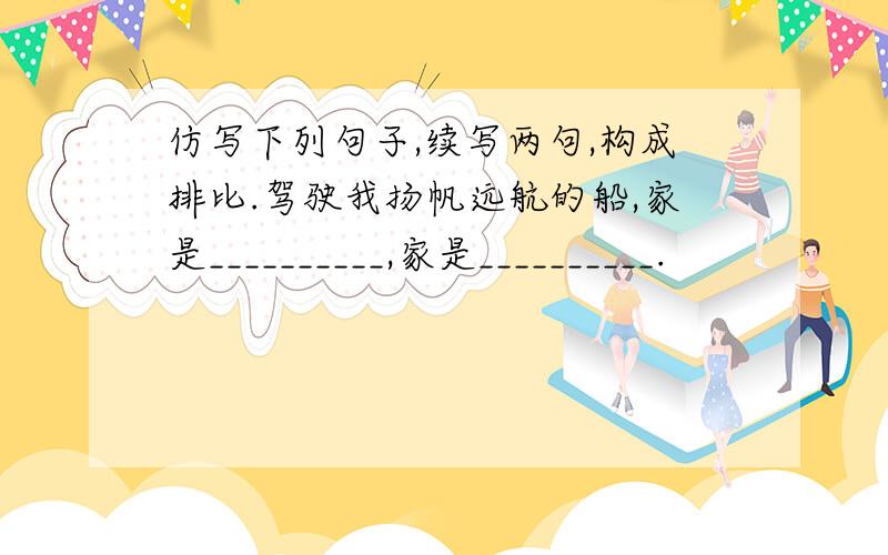 仿写下列句子,续写两句,构成排比.驾驶我扬帆远航的船,家是__________,家是__________.