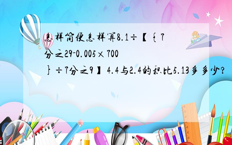 怎样简便怎样算8.1÷【{7分之29-0.005×700}÷7分之9】 4.4与2.4的积比5.13多多少?