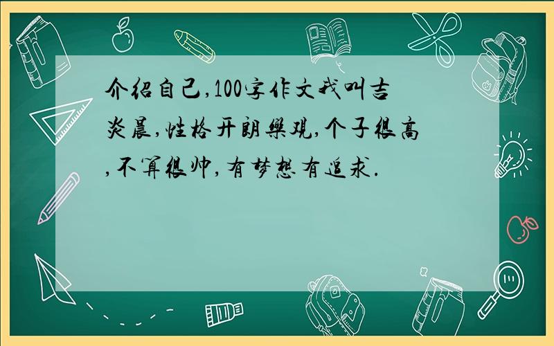 介绍自己,100字作文我叫吉炎晨,性格开朗乐观,个子很高,不算很帅,有梦想有追求.