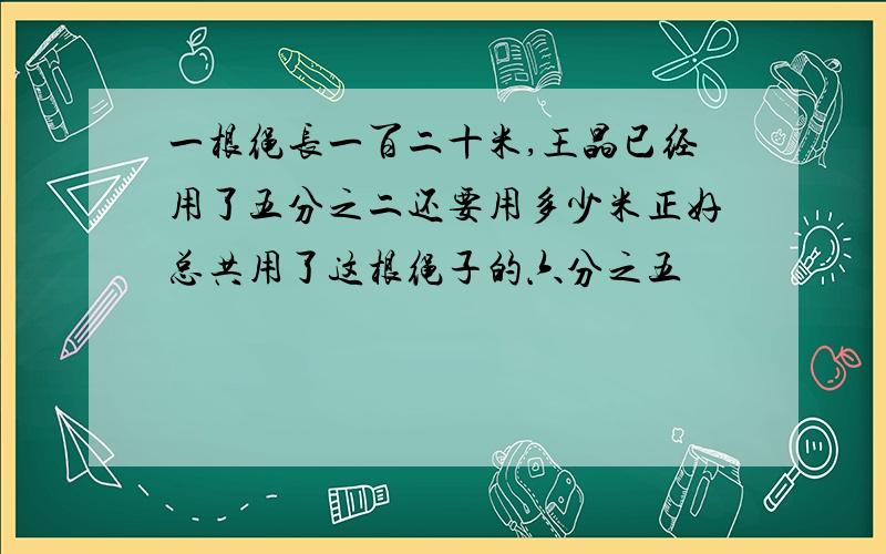 一根绳长一百二十米,王晶已经用了五分之二还要用多少米正好总共用了这根绳子的六分之五