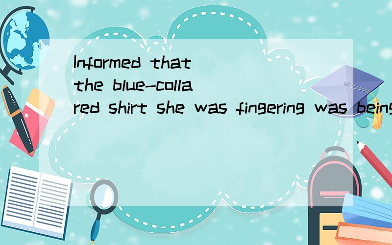 Informed that the blue-collared shirt she was fingering was being sold by a Japanese company,she said,'Oh,I didn't know.请详细分析下这句英文的语法结构