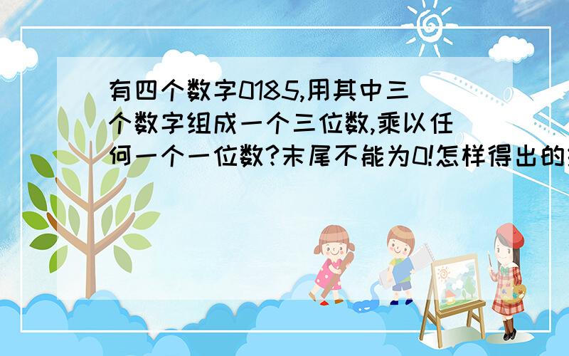 有四个数字0185,用其中三个数字组成一个三位数,乘以任何一个一位数?末尾不能为0!怎样得出的结果最后二位是0?怎样得出的结果中间是0?