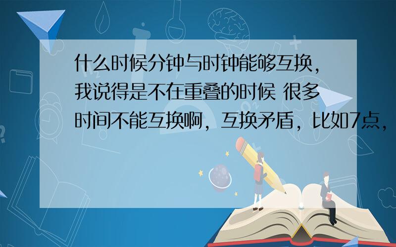 什么时候分钟与时钟能够互换,我说得是不在重叠的时候 很多时间不能互换啊，互换矛盾，比如7点，互换还是时间吗？那些时间可以互换呢？