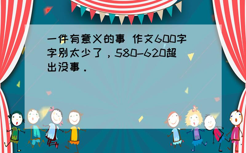 一件有意义的事 作文600字字别太少了，580-620超出没事。