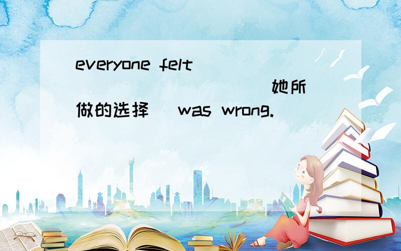 everyone felt __ __ __ __(她所做的选择) was wrong.