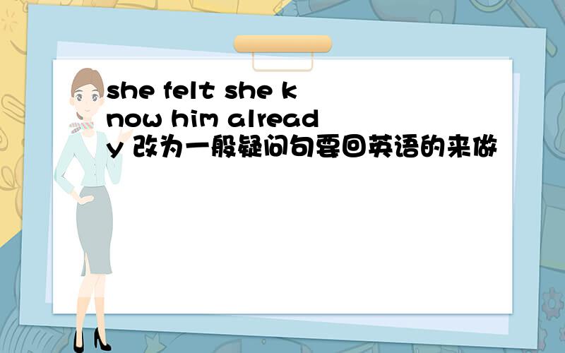 she felt she know him already 改为一般疑问句要回英语的来做