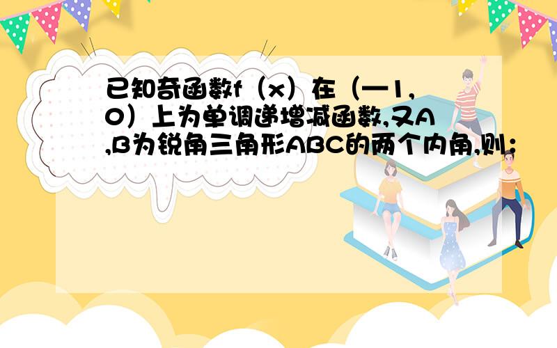 已知奇函数f（x）在（—1,0）上为单调递增减函数,又A,B为锐角三角形ABC的两个内角,则：